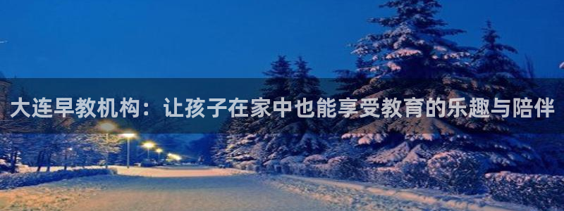 威九国际坑人的嘛:大连早教机构:让孩子在家中也能享受教育的乐趣与陪伴