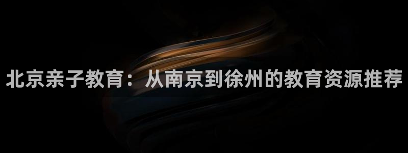 威九国际网站进入客服中心了吗:北京亲子教育:从南京到徐州的教育资源推荐